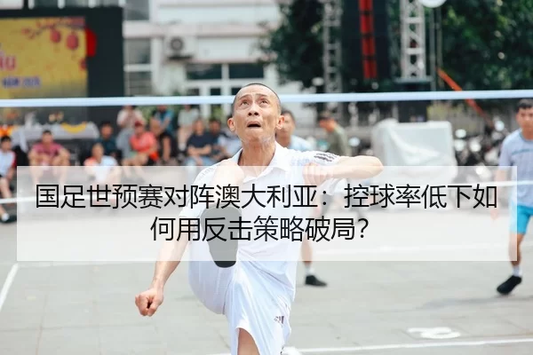国足世预赛对阵澳大利亚：控球率低下如何用反击策略破局？