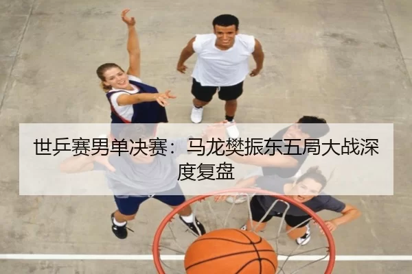 世乒赛男单决赛：马龙樊振东五局大战深度复盘