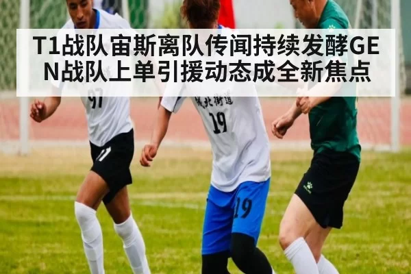 T1战队宙斯离队传闻持续发酵GEN战队上单引援动态成全新焦点