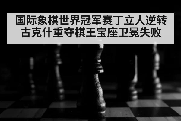 国际象棋世界冠军赛丁立人逆转古克什重夺棋王宝座卫冕失败