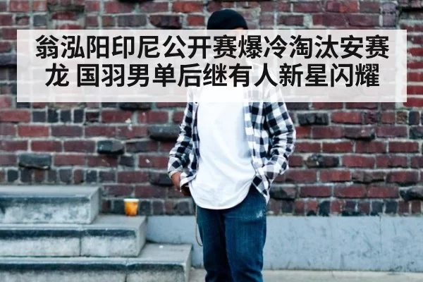翁泓阳印尼公开赛爆冷淘汰安赛龙 国羽男单后继有人新星闪耀